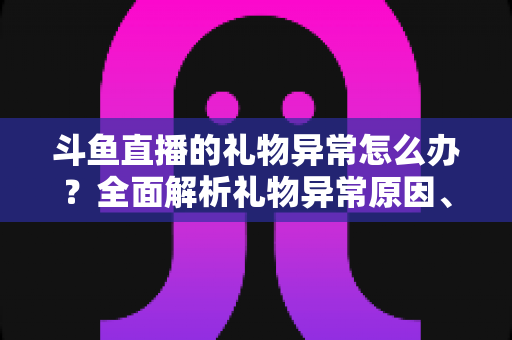 斗鱼直播的礼物异常怎么办？全面解析礼物异常原因、解决步骤与预防指南