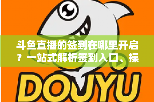 斗鱼直播的签到在哪里开启？一站式解析签到入口、操作步骤与每日福利领取技巧