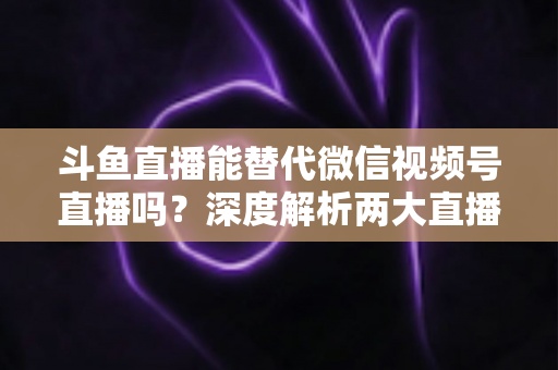 斗鱼直播能替代微信视频号直播吗？深度解析两大直播平台的核心差异与选择策略