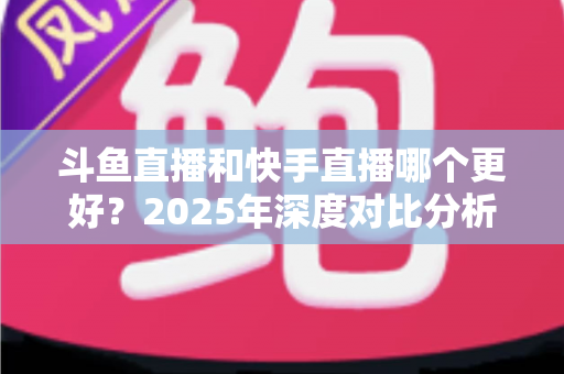 斗鱼直播和快手直播哪个更好？2025年深度对比分析与选择指南