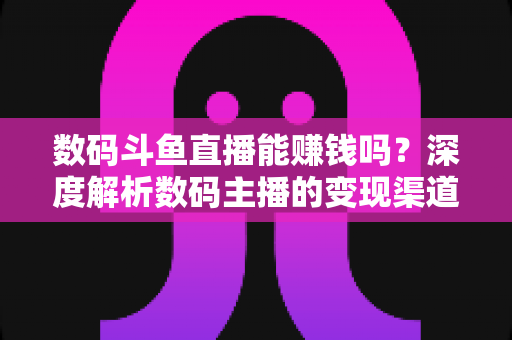 数码斗鱼直播能赚钱吗？深度解析数码主播的变现渠道与真实收入