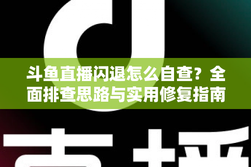 斗鱼直播闪退怎么自查？全面排查思路与实用修复指南一学就会