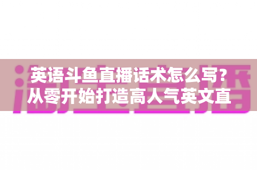 英语斗鱼直播话术怎么写?从零开始打造高人气英文直播间的实用指南 英语斗鱼直播话术怎么写?从零开始打造高人气英文直播间的实用指南