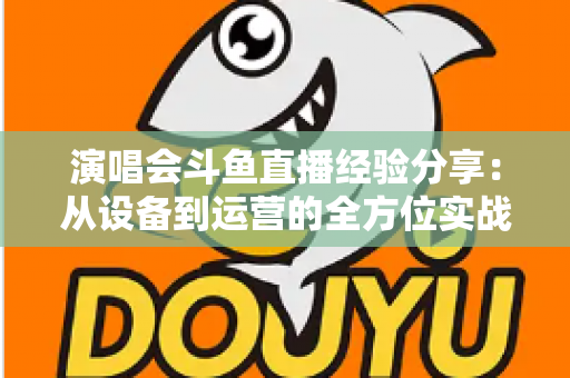 演唱会斗鱼直播经验分享：从设备到运营的全方位实战指南，助你打造高人气音乐直播间