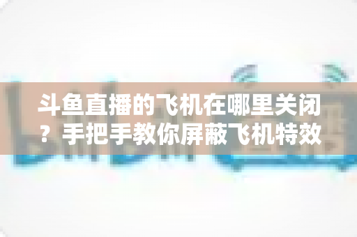 斗鱼直播的飞机在哪里关闭?手把手教你屏蔽飞机特效的完整实用教程 斗鱼直播的飞机在哪里关闭?手把手教你屏蔽飞机特效的完整实用教程