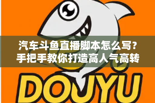 汽车斗鱼直播脚本怎么写？手把手教你打造高人气高转化的汽车直播间