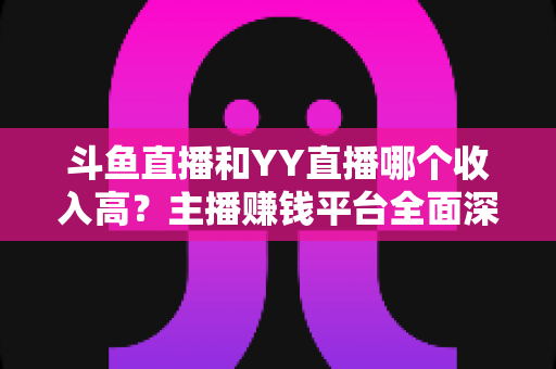 斗鱼直播和YY直播哪个收入高？主播赚钱平台全面深度对比分析