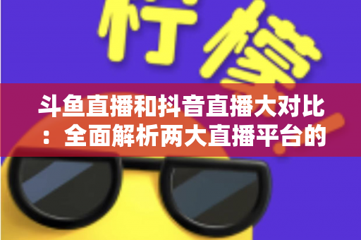 斗鱼直播和抖音直播大对比：全面解析两大直播平台的差异，助你选对舞台