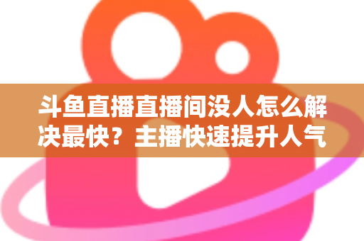 斗鱼直播直播间没人怎么解决最快？主播快速提升人气的实战攻略