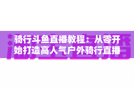 骑行斗鱼直播教程:从零开始打造高人气户外骑行直播间的完整指南 骑行斗鱼直播教程:从零开始打造高人气户外骑行直播间的完整指南