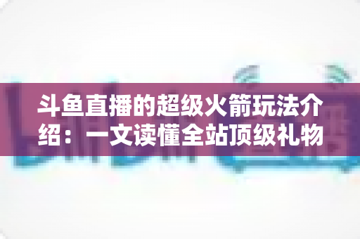 斗鱼直播的超级火箭玩法介绍：一文读懂全站顶级礼物的获取方式、特效特权与实用攻略