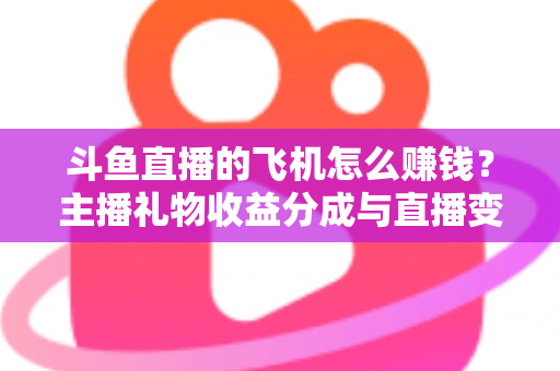 斗鱼直播的飞机怎么赚钱？主播礼物收益分成与直播变现全攻略