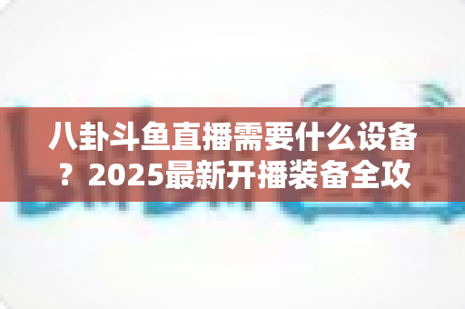 八卦斗鱼直播需要什么设备?2025最新开播装备全攻略与避坑指南 八卦斗鱼直播需要什么设备?2025最新开播装备全攻略与避坑指南