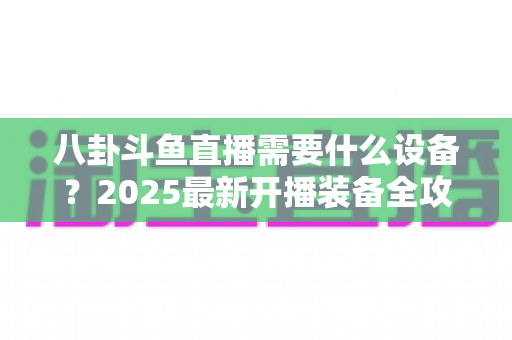 八卦斗鱼直播需要什么设备？2025最新开播装备全攻略与避坑指南