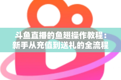 斗鱼直播的鱼翅操作教程：新手从充值到送礼的全流程实用指南