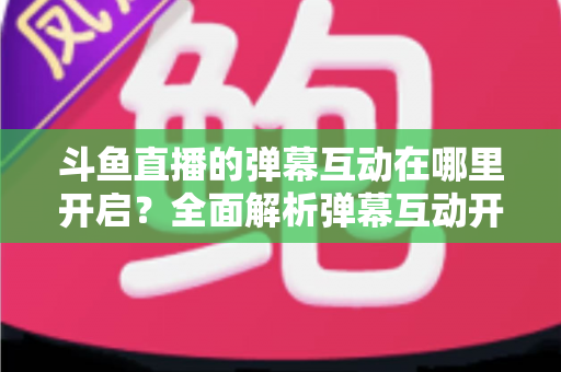 斗鱼直播的弹幕互动在哪里开启?全面解析弹幕互动开启方法与实用技巧 斗鱼直播的弹幕互动在哪里开启?全面解析弹幕互动开启方法与实用技巧