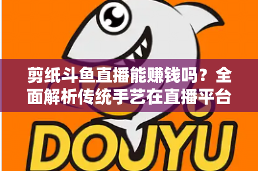 剪纸斗鱼直播能赚钱吗？全面解析传统手艺在直播平台的变现潜力与实战指南
