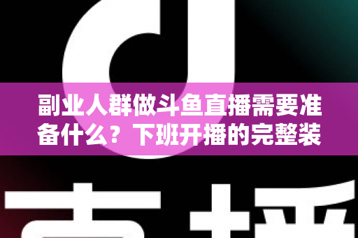 副业人群做斗鱼直播需要准备什么？下班开播的完整装备与规划清单