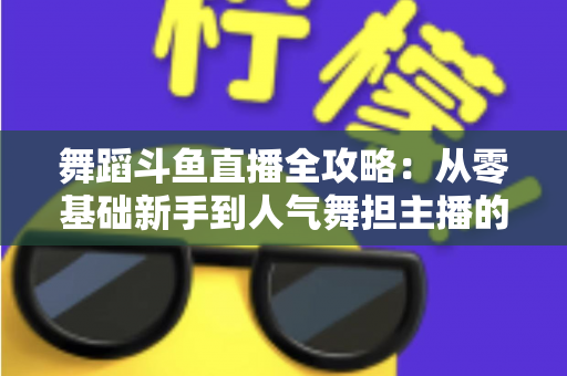 舞蹈斗鱼直播全攻略:从零基础新手到人气舞担主播的完整进阶指南 舞蹈斗鱼直播全攻略:从零基础新手到人气舞担主播的完整进阶指南
