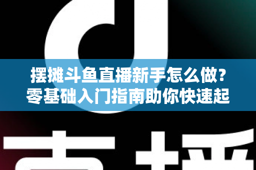 摆摊斗鱼直播新手怎么做？零基础入门指南助你快速起号变现