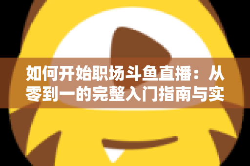 如何开始职场斗鱼直播：从零到一的完整入门指南与实战技巧