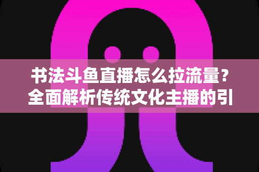 书法斗鱼直播怎么拉流量?全面解析传统文化主播的引流实战指南 书法斗鱼直播怎么拉流量?全面解析传统文化主播的引流实战指南