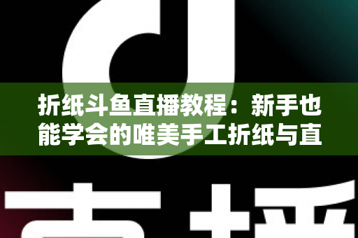 折纸斗鱼直播教程：新手也能学会的唯美手工折纸与直播运营全攻略