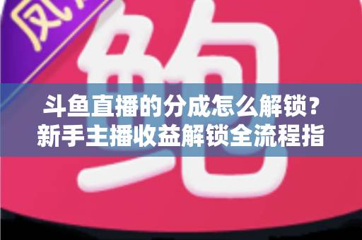 斗鱼直播的分成怎么解锁？新手主播收益解锁全流程指南，快速开启你的赚钱之旅