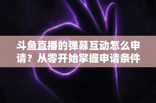斗鱼直播的弹幕互动怎么申请？从零开始掌握申请条件、步骤与技巧的完整指南