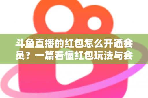 斗鱼直播的红包怎么开通会员？一篇看懂红包玩法与会员开通全流程攻略