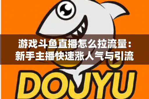 游戏斗鱼直播怎么拉流量：新手主播快速涨人气与引流实战全攻略