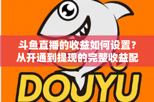 斗鱼直播的收益如何设置？从开通到提现的完整收益配置指南，助主播轻松实现流量变现