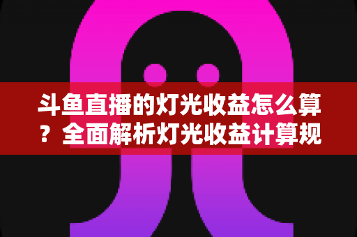 斗鱼直播的灯光收益怎么算？全面解析灯光收益计算规则、分成比例与提升技巧