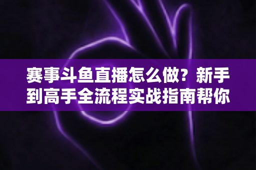 赛事斗鱼直播怎么做？新手到高手全流程实战指南帮你轻松开播