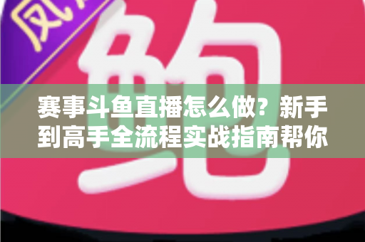 赛事斗鱼直播怎么做？新手到高手全流程实战指南帮你轻松开播