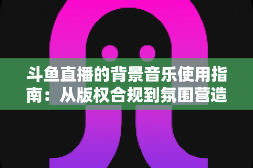 斗鱼直播的背景音乐使用指南:从版权合规到氛围营造的全方位教程 斗鱼直播的背景音乐使用指南:从版权合规到氛围营造的全方位教程