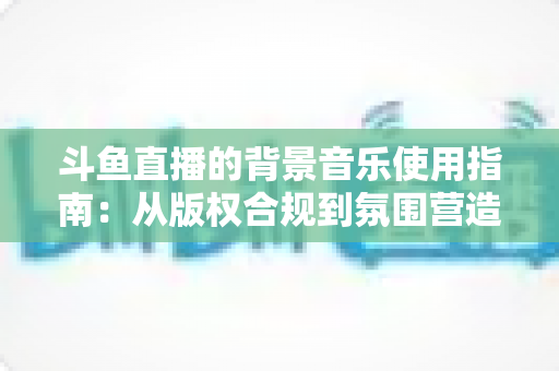 斗鱼直播的背景音乐使用指南：从版权合规到氛围营造的全方位教程
