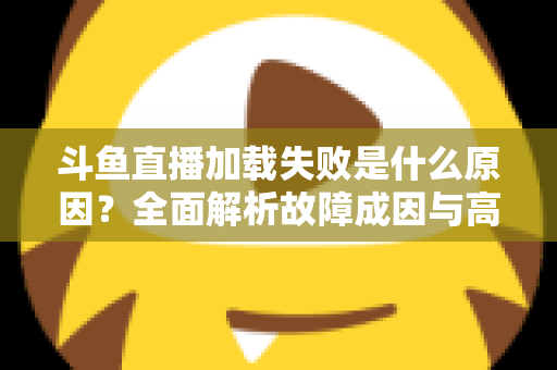 斗鱼直播加载失败是什么原因？全面解析故障成因与高效解决办法指南