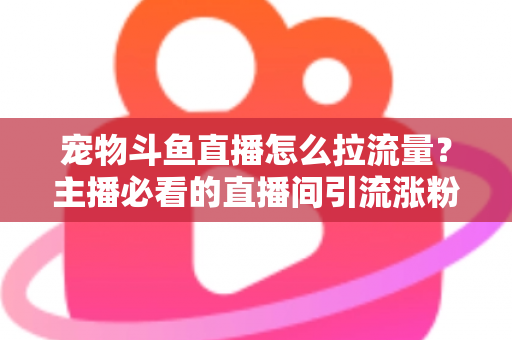 宠物斗鱼直播怎么拉流量？主播必看的直播间引流涨粉实战全攻略