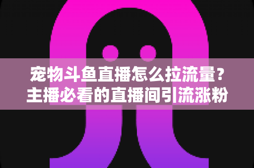 宠物斗鱼直播怎么拉流量？主播必看的直播间引流涨粉实战全攻略