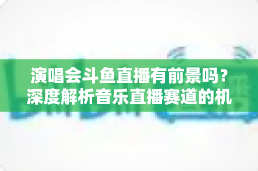 演唱会斗鱼直播有前景吗？深度解析音乐直播赛道的机遇、挑战与变现潜力