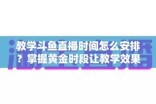 教学斗鱼直播时间怎么安排？掌握黄金时段让教学效果翻倍的完整指南