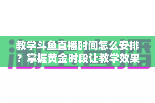 教学斗鱼直播时间怎么安排？掌握黄金时段让教学效果翻倍的完整指南