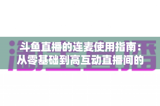 斗鱼直播的连麦使用指南：从零基础到高互动直播间的完整教学