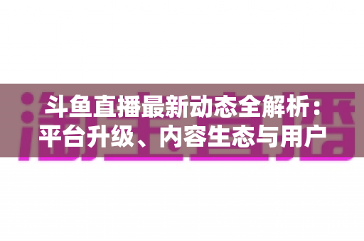 斗鱼直播最新动态全解析:平台升级、内容生态与用户体验的深度观察 斗鱼直播最新动态全解析:平台升级、内容生态与用户体验的深度观察