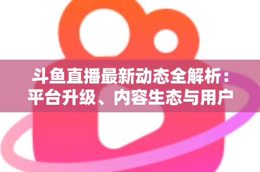 斗鱼直播最新动态全解析:平台升级、内容生态与用户体验的深度观察 斗鱼直播最新动态全解析:平台升级、内容生态与用户体验的深度观察