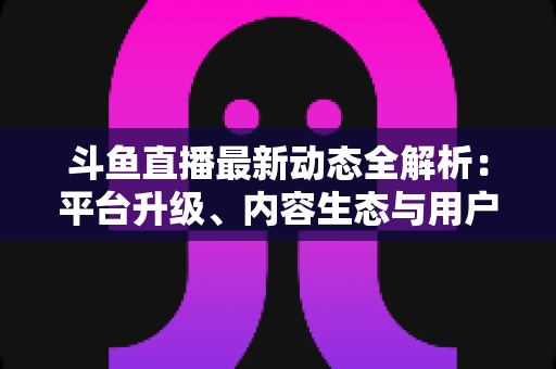 斗鱼直播最新动态全解析：平台升级、内容生态与用户体验的深度观察