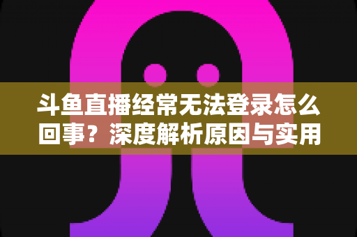 斗鱼直播经常无法登录怎么回事？深度解析原因与实用解决技巧全攻略