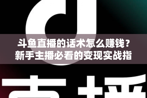 斗鱼直播的话术怎么赚钱？新手主播必看的变现实战指南