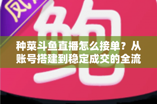 种菜斗鱼直播怎么接单?从账号搭建到稳定成交的全流程实战指南 种菜斗鱼直播怎么接单?从账号搭建到稳定成交的全流程实战指南